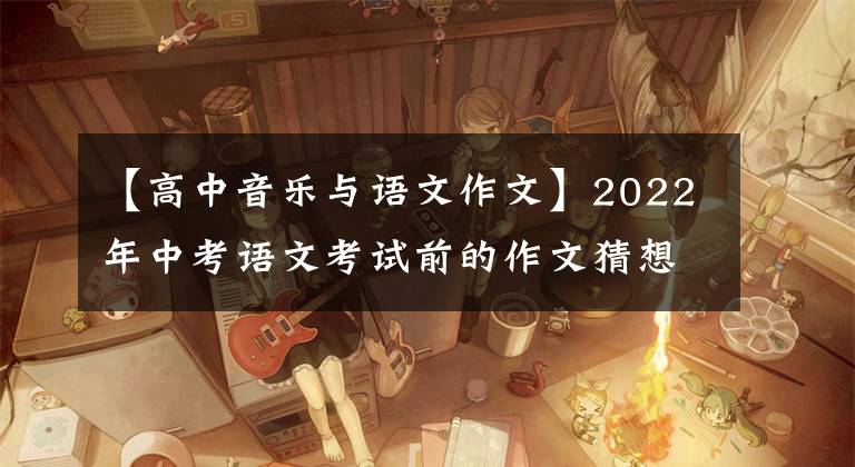 【高中音乐与语文作文】2022年中考语文考试前的作文猜想(12度高频选题作文)