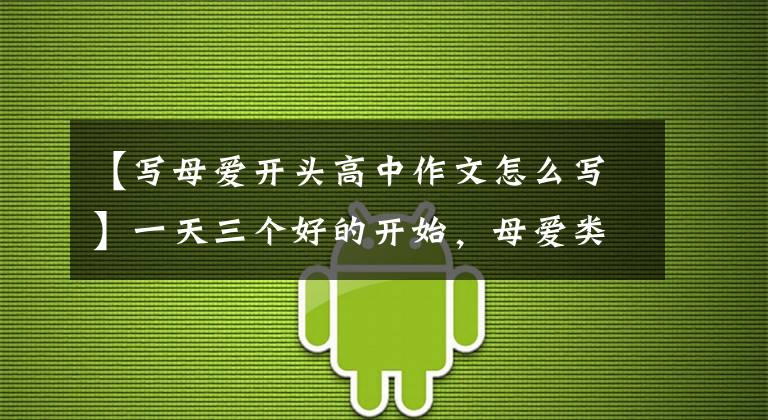 【写母爱开头高中作文怎么写】一天三个好的开始，母爱类作文的开始怎么写？看老师给你写范文