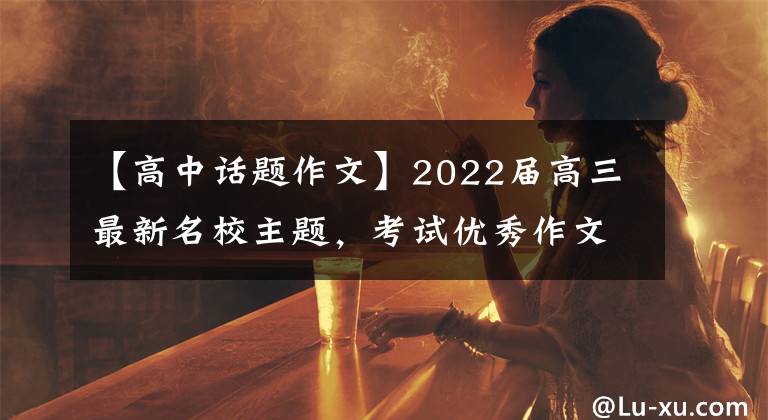 【高中话题作文】2022届高三最新名校主题，考试优秀作文！处理热门作文主题