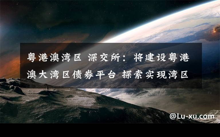 粤港澳湾区 深交所：将建设粤港澳大湾区债券平台 探索实现湾区债券市场互通文章配图