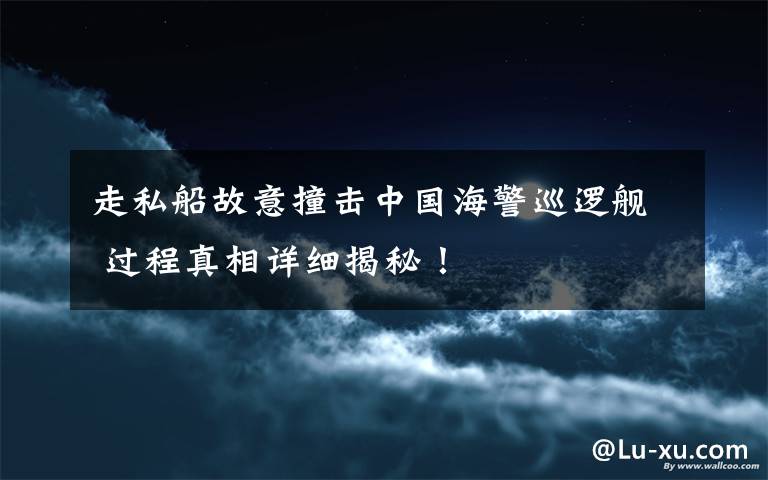 走私船故意撞击中国海警巡逻舰 过程真相详细揭秘！