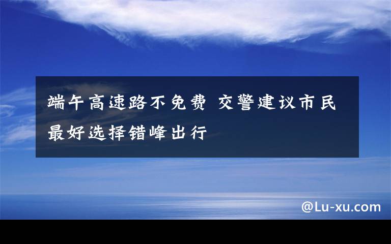 端午高速路不免费 交警建议市民最好选择错峰出行