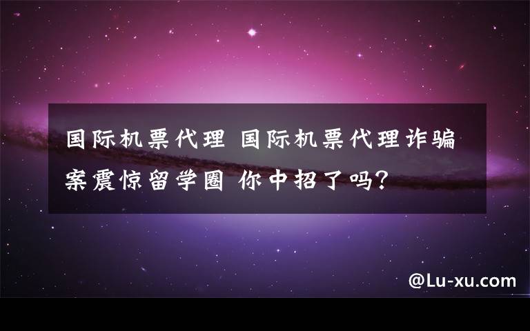 国际机票代理 国际机票代理诈骗案震惊留学圈 你中招了吗？文章配图