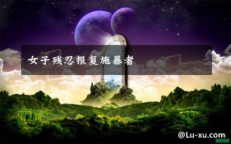 女子残忍报复施暴者文章配图