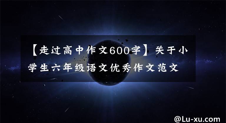 【走过高中作文600字】关于小学生六年级语文优秀作文范文600字“五篇”。