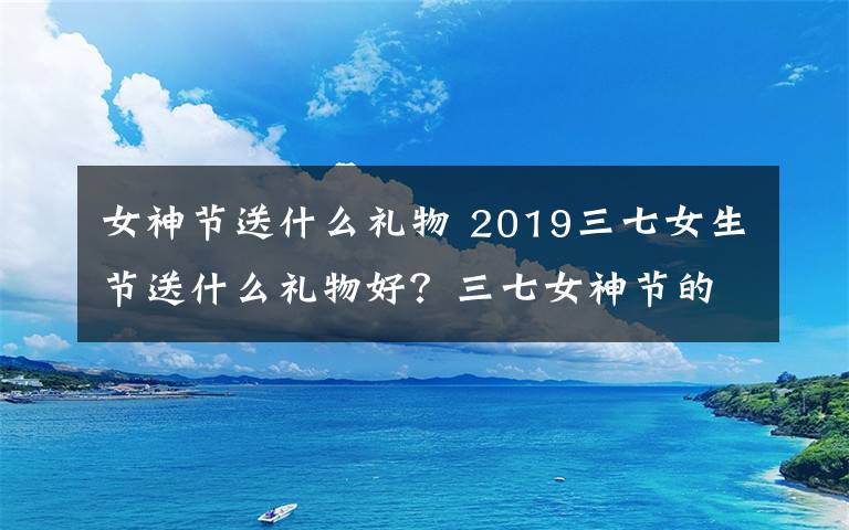 女神节送什么礼物 2019三七女生节送什么礼物好？三七女神节的微信祝福语短信大全