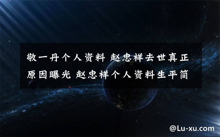 敬一丹个人资料 赵忠祥去世真正原因曝光 赵忠祥个人资料生平简历简介成就文章配图