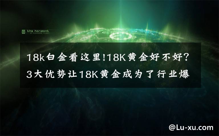 18k白金看这里!18K黄金好不好？3大优势让18K黄金成为了行业爆款文章配图