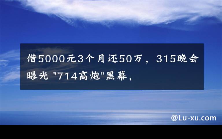 借5000元3个月还50万，315晚会曝光 "714高炮"黑幕，涉及融360等多家网贷平台，中概互金股昨夜大跳水