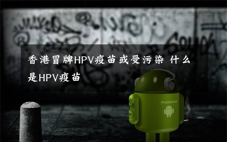 香港冒牌HPV疫苗或受污染 什么是HPV疫苗