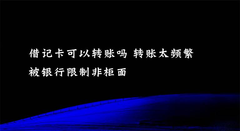 借记卡可以转账吗 转账太频繁被银行限制非柜面