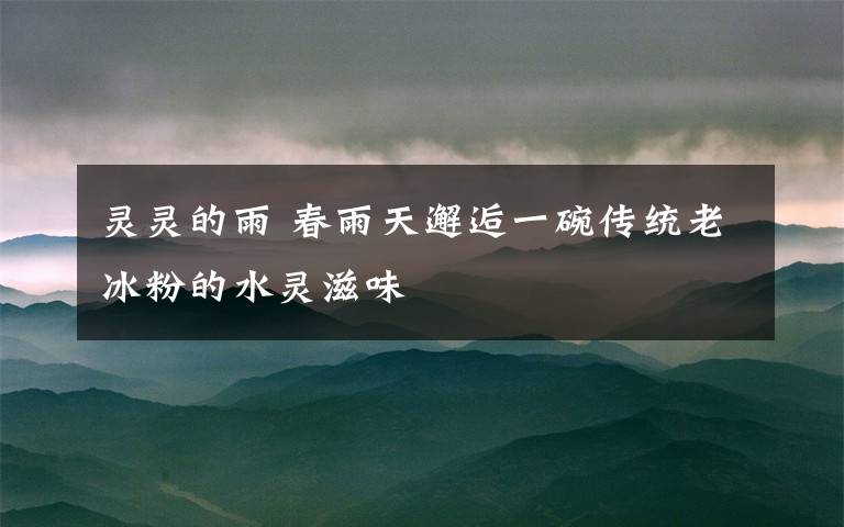 灵灵的雨 春雨天邂逅一碗传统老冰粉的水灵滋味文章配图