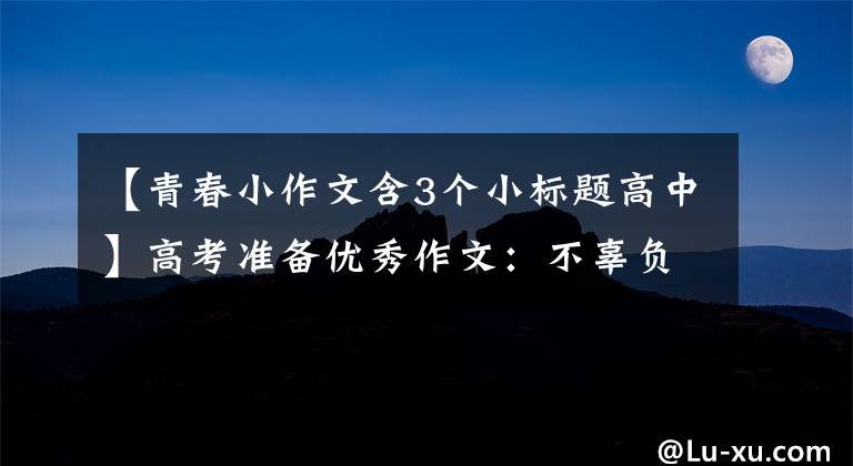 【青春小作文含3个小标题高中】高考准备优秀作文：不辜负青春，不辜负少华