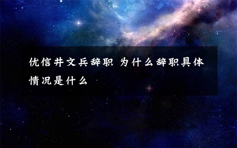 优信井文兵辞职 为什么辞职具体情况是什么