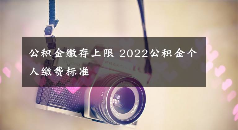 公积金缴存上限 2022公积金个人缴费标准