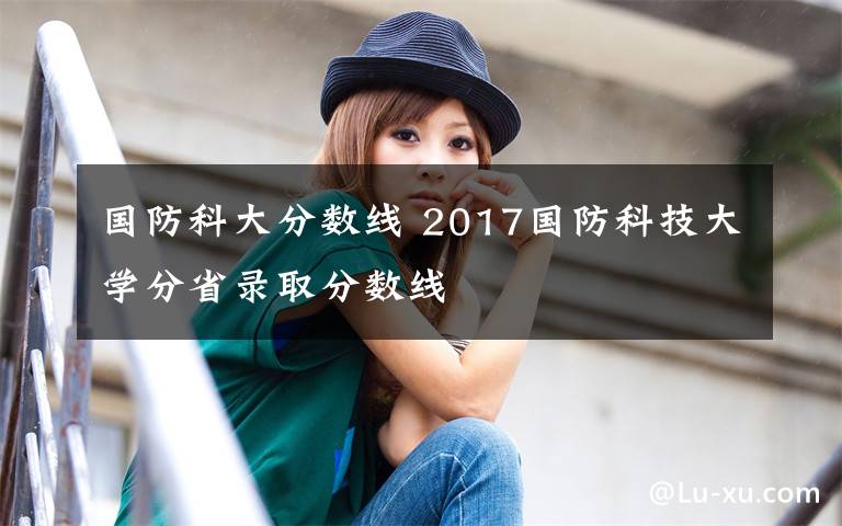 国防科大分数线 2017国防科技大学分省录取分数线