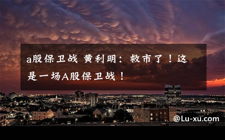 a股保卫战 黄利明：救市了！这是一场A股保卫战！