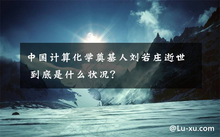 中国计算化学奠基人刘若庄逝世 到底是什么状况？