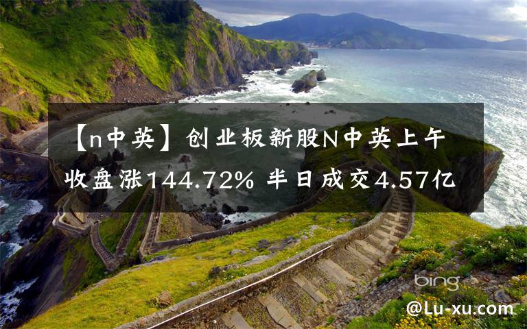 【n中英】创业板新股N中英上午收盘涨144.72% 半日成交4.57亿元