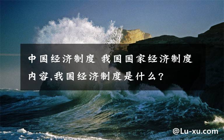 中国经济制度 我国国家经济制度内容,我国经济制度是什么?文章配图