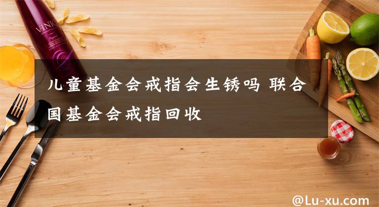 儿童基金会戒指会生锈吗 联合国基金会戒指回收