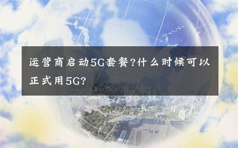 运营商启动5G套餐?什么时候可以正式用5G?