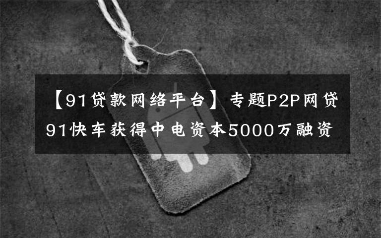【91贷款网络平台】专题P2P网贷91快车获得中电资本5000万融资