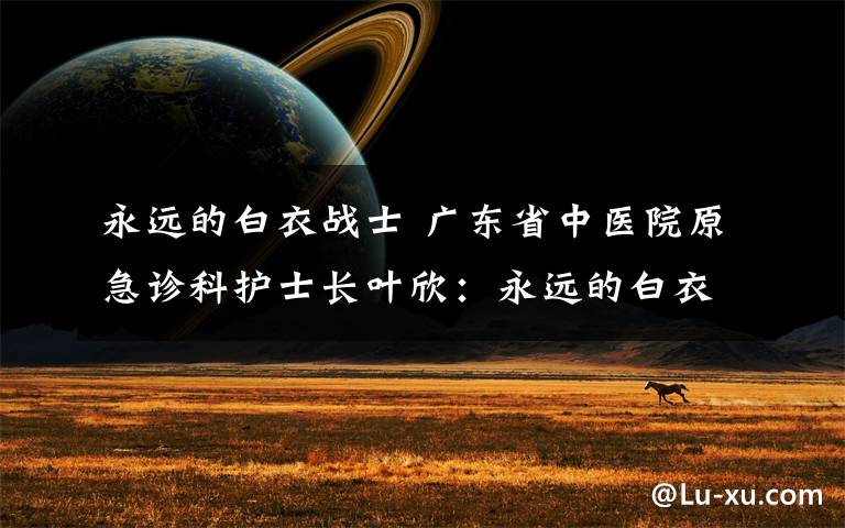 永远的白衣战士 广东省中医院原急诊科护士长叶欣：永远的白衣战士，未曾真正离开