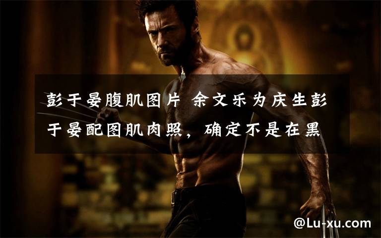 彭于晏腹肌图片 余文乐为庆生彭于晏配图肌肉照，确定不是在黑他文章配图