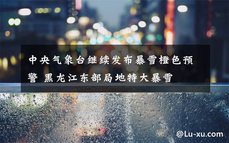 中央气象台继续发布暴雪橙色预警 黑龙江东部局地特大暴雪