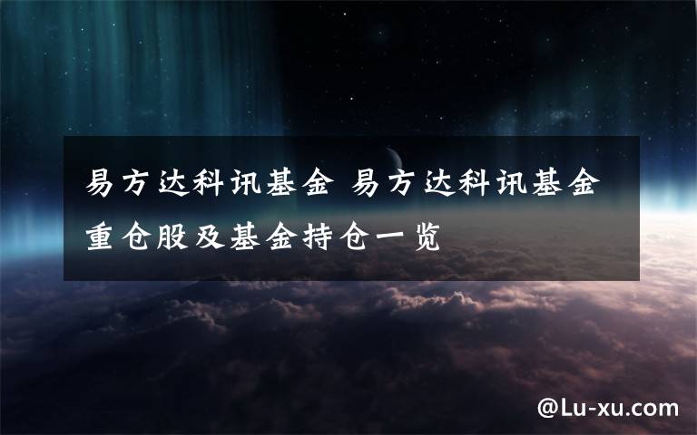 易方达科讯基金 易方达科讯基金重仓股及基金持仓一览文章配图