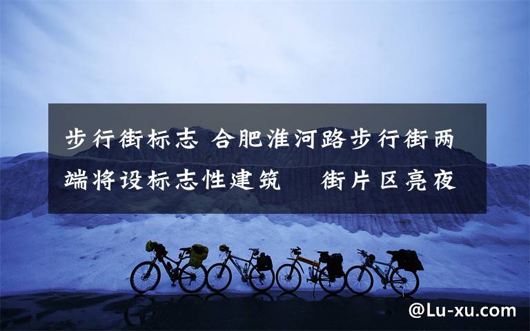 步行街标志 合肥淮河路步行街两端将设标志性建筑 罍街片区亮夜景更美