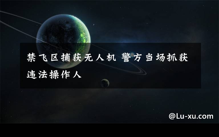 禁飞区捕获无人机 警方当场抓获违法操作人文章配图
