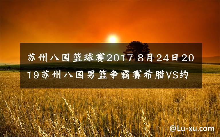 苏州八国篮球赛2017 8月24日2019苏州八国男篮争霸赛希腊VS约旦视频直播 字母哥为国上阵