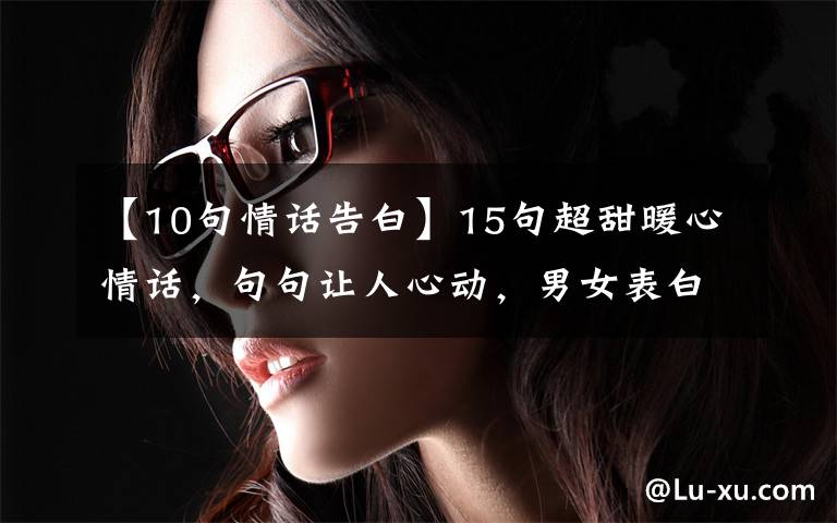 【10句情话告白】15句超甜暖心情话，句句让人心动，男女表白必备