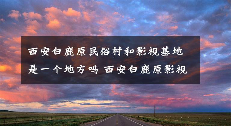 西安白鹿原民俗村和影视基地是一个地方吗 西安白鹿原影视拍摄基地在哪