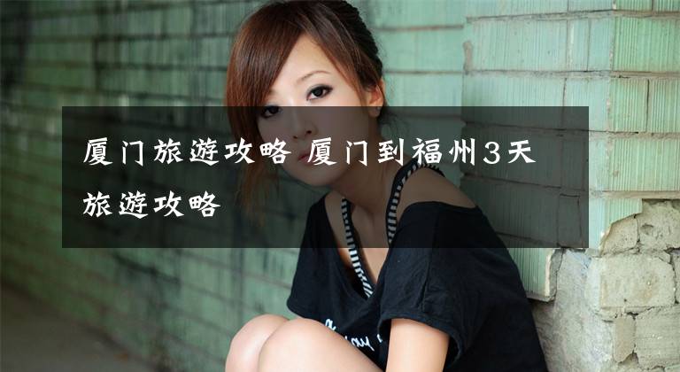 厦门旅游攻略 厦门到福州3天旅游攻略文章配图