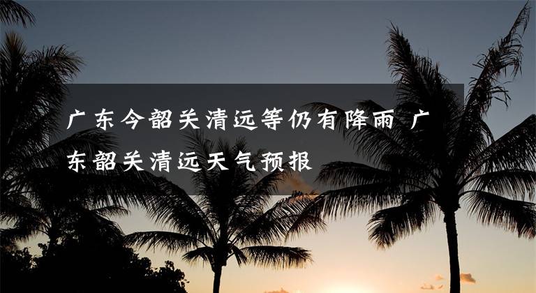 广东今韶关清远等仍有降雨 广东韶关清远天气预报文章配图
