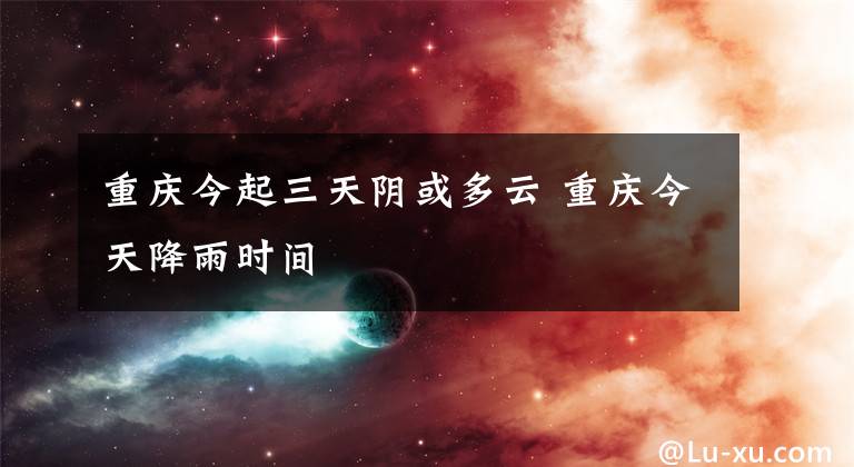 重庆今起三天阴或多云 重庆今天降雨时间文章配图