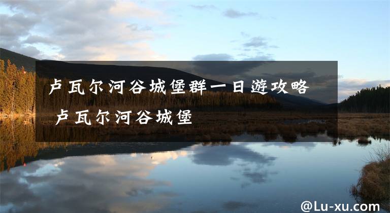 卢瓦尔河谷城堡群一日游攻略 卢瓦尔河谷城堡