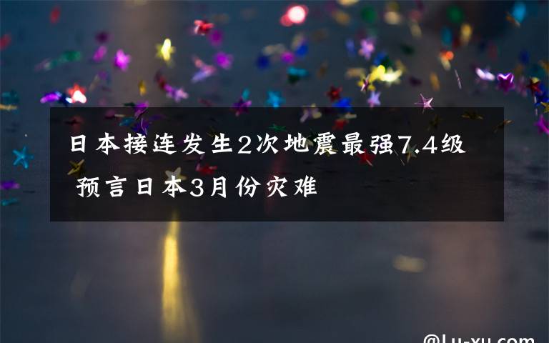 日本接连发生2次地震最强7.4级 预言日本3月份灾难