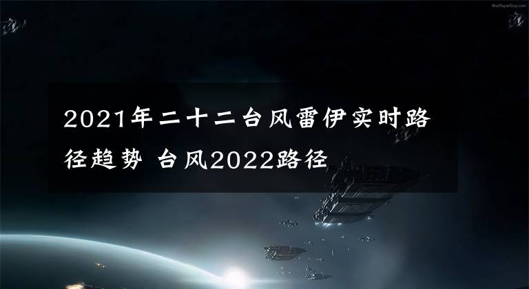 2021年二十二台风雷伊实时路径趋势 台风2022路径