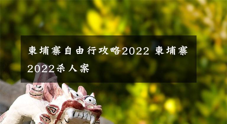 柬埔寨自由行攻略2022 柬埔寨2022杀人案