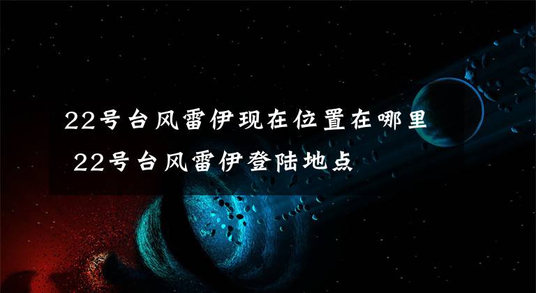 22号台风雷伊现在位置在哪里 22号台风雷伊登陆地点