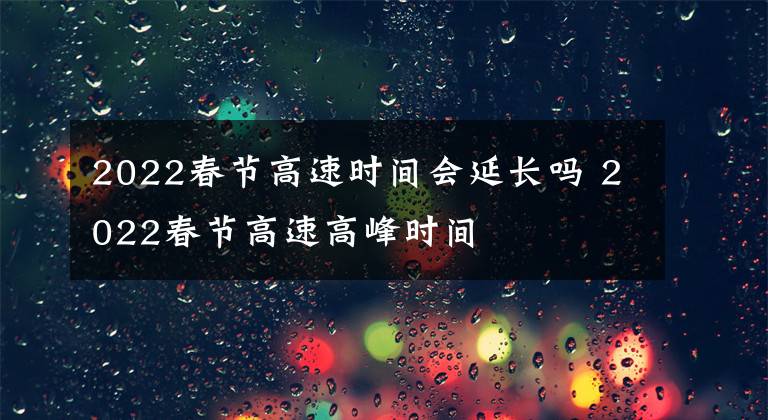 2022春节高速时间会延长吗 2022春节高速高峰时间文章配图