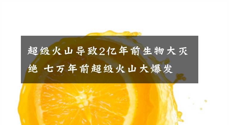 超级火山导致2亿年前生物大灭绝 七万年前超级火山大爆发文章配图