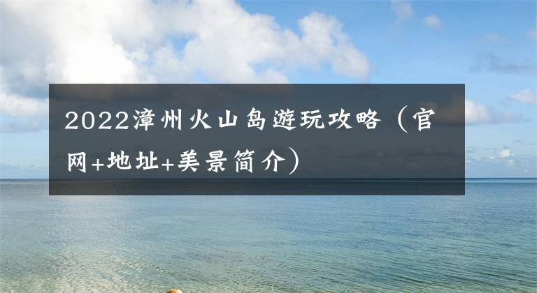 2022漳州火山岛游玩攻略（官网+地址+美景简介）