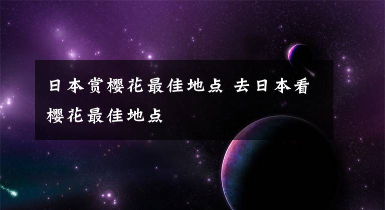 日本赏樱花最佳地点 去日本看樱花最佳地点
