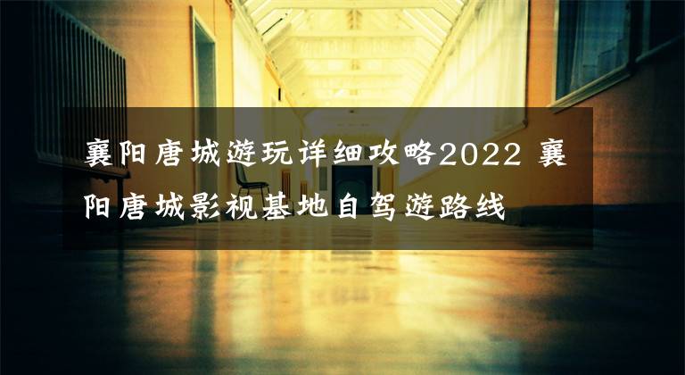 襄阳唐城游玩详细攻略2022 襄阳唐城影视基地自驾游路线