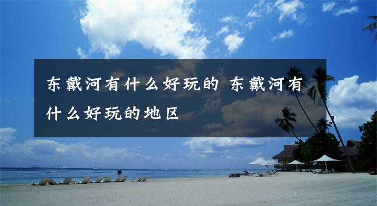 东戴河有什么好玩的 东戴河有什么好玩的地区文章配图